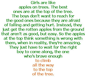 Girls are like apples on trees. The best ones are at the top of the tree. The boys don’t want to reach for the good ones because they are afraid of falling and getting hurt. Instead, they just get the rotten apples from the ground that aren’t as good, but easy. So the apples at the top think something is wrong with them, when in reality, they’re amazing. They just have to wait for the right boy to come along, the one who’s brave enough to climb all the way to the top of the tree.